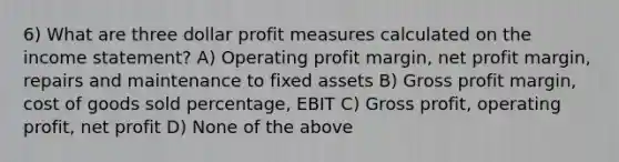 6) What are three dollar profit measures calculated on the income statement? A) Operating profit margin, net profit margin, repairs and maintenance to fixed assets B) Gross profit margin, cost of goods sold percentage, EBIT C) Gross profit, operating profit, net profit D) None of the above