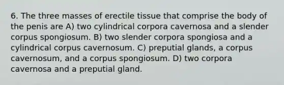 6. The three masses of erectile tissue that comprise the body of the penis are A) two cylindrical corpora cavernosa and a slender corpus spongiosum. B) two slender corpora spongiosa and a cylindrical corpus cavernosum. C) preputial glands, a corpus cavernosum, and a corpus spongiosum. D) two corpora cavernosa and a preputial gland.