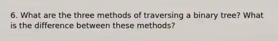 6. What are the three methods of traversing a binary tree? What is the difference between these methods?