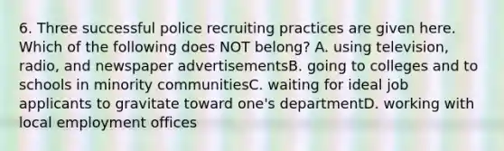 6. Three successful police recruiting practices are given here. Which of the following does NOT belong? A. using television, radio, and newspaper advertisementsB. going to colleges and to schools in minority communitiesC. waiting for ideal job applicants to gravitate toward one's departmentD. working with local employment offices