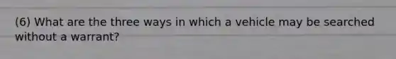 (6) What are the three ways in which a vehicle may be searched without a warrant?