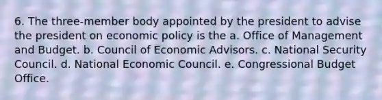 6. The three-member body appointed by the president to advise the president on economic policy is the a. Office of Management and Budget. b. Council of Economic Advisors. c. National Security Council. d. National Economic Council. e. Congressional Budget Office.