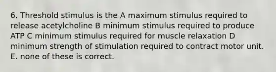 6. Threshold stimulus is the A maximum stimulus required to release acetylcholine B minimum stimulus required to produce ATP C minimum stimulus required for muscle relaxation D minimum strength of stimulation required to contract motor unit. E. none of these is correct.