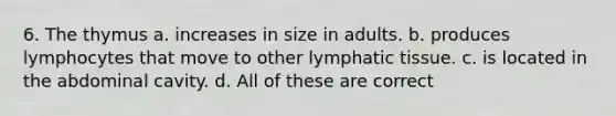 6. The thymus a. increases in size in adults. b. produces lymphocytes that move to other lymphatic tissue. c. is located in the abdominal cavity. d. All of these are correct