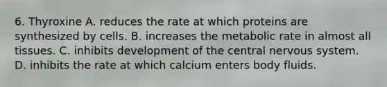 6. Thyroxine A. reduces the rate at which proteins are synthesized by cells. B. increases the metabolic rate in almost all tissues. C. inhibits development of the central nervous system. D. inhibits the rate at which calcium enters body fluids.