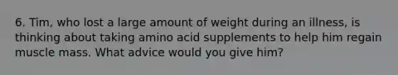 6. Tim, who lost a large amount of weight during an illness, is thinking about taking amino acid supplements to help him regain muscle mass. What advice would you give him?