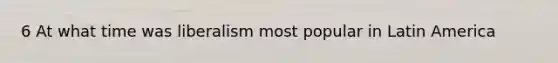 6 At what time was liberalism most popular in Latin America
