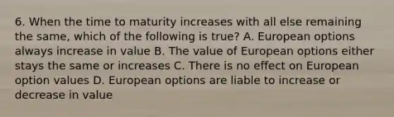 6. When the time to maturity increases with all else remaining the same, which of the following is true? A. European options always increase in value B. The value of European options either stays the same or increases C. There is no effect on European option values D. European options are liable to increase or decrease in value