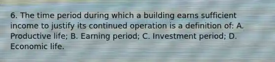 6. The time period during which a building earns sufficient income to justify its continued operation is a definition of: A. Productive life; B. Earning period; C. Investment period; D. Economic life.