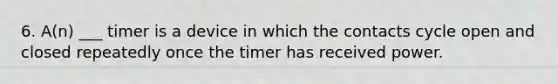 6. A(n) ___ timer is a device in which the contacts cycle open and closed repeatedly once the timer has received power.