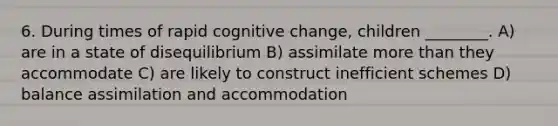 6. During times of rapid cognitive change, children ________. A) are in a state of disequilibrium B) assimilate more than they accommodate C) are likely to construct inefficient schemes D) balance assimilation and accommodation