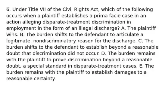 6. Under Title VII of the Civil Rights Act, which of the following occurs when a plaintiff establishes a prima facie case in an action alleging disparate-treatment discrimination in employment in the form of an illegal discharge? A. The plaintiff wins. B. The burden shifts to the defendant to articulate a legitimate, nondiscriminatory reason for the discharge. C. The burden shifts to the defendant to establish beyond a reasonable doubt that discrimination did not occur. D. The burden remains with the plaintiff to prove discrimination beyond a reasonable doubt, a special standard in disparate-treatment cases. E. The burden remains with the plaintiff to establish damages to a reasonable certainty.