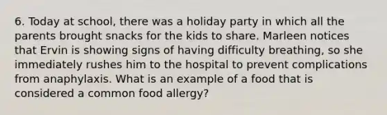 6. Today at school, there was a holiday party in which all the parents brought snacks for the kids to share. Marleen notices that Ervin is showing signs of having difficulty breathing, so she immediately rushes him to the hospital to prevent complications from anaphylaxis. What is an example of a food that is considered a common food allergy?