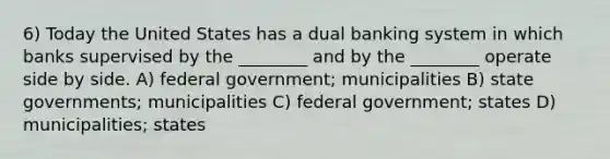 6) Today the United States has a dual banking system in which banks supervised by the ________ and by the ________ operate side by side. A) federal government; municipalities B) state governments; municipalities C) federal government; states D) municipalities; states