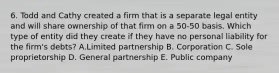 6. Todd and Cathy created a firm that is a separate legal entity and will share ownership of that firm on a 50-50 basis. Which type of entity did they create if they have no personal liability for the firm's debts? A.Limited partnership B. Corporation C. Sole proprietorship D. General partnership E. Public company