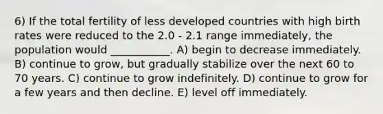 6) If the total fertility of less developed countries with high birth rates were reduced to the 2.0 - 2.1 range immediately, the population would ___________. A) begin to decrease immediately. B) continue to grow, but gradually stabilize over the next 60 to 70 years. C) continue to grow indefinitely. D) continue to grow for a few years and then decline. E) level off immediately.