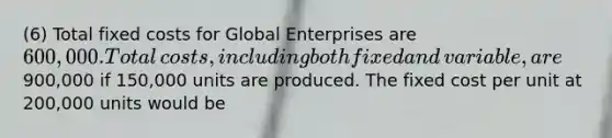 (6) Total fixed costs for Global Enterprises are​ 600,000. Total​ costs, including both fixed and​ variable, are​900,000 if​ 150,000 units are produced. The fixed cost per unit at​ 200,000 units would be