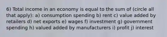 6) Total income in an economy is equal to the sum of (circle all that apply): a) consumption spending b) rent c) value added by retailers d) net exports e) wages f) investment g) government spending h) valued added by manufacturers i) profit j) interest