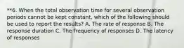 **6. When the total observation time for several observation periods cannot be kept constant, which of the following should be used to report the results? A. The rate of response B. The response duration C. The frequency of responses D. The latency of responses