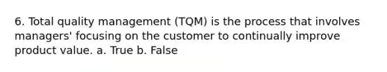 6. Total quality management (TQM) is the process that involves managers' focusing on the customer to continually improve product value. a. True b. False