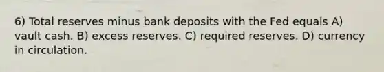 6) Total reserves minus bank deposits with the Fed equals A) vault cash. B) excess reserves. C) required reserves. D) currency in circulation.