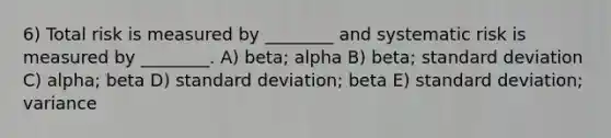 6) Total risk is measured by ________ and systematic risk is measured by ________. A) beta; alpha B) beta; standard deviation C) alpha; beta D) standard deviation; beta E) standard deviation; variance