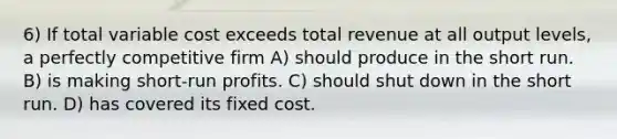 6) If total variable cost exceeds total revenue at all output levels, a perfectly competitive firm A) should produce in the short run. B) is making short-run profits. C) should shut down in the short run. D) has covered its fixed cost.