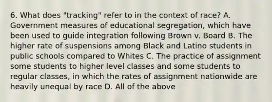 6. What does "tracking" refer to in the context of race? A. Government measures of educational segregation, which have been used to guide integration following Brown v. Board B. The higher rate of suspensions among Black and Latino students in public schools compared to Whites C. The practice of assignment some students to higher level classes and some students to regular classes, in which the rates of assignment nationwide are heavily unequal by race D. All of the above