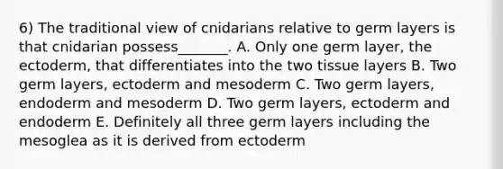 6) The traditional view of cnidarians relative to germ layers is that cnidarian possess_______. A. Only one germ layer, the ectoderm, that differentiates into the two tissue layers B. Two germ layers, ectoderm and mesoderm C. Two germ layers, endoderm and mesoderm D. Two germ layers, ectoderm and endoderm E. Definitely all three germ layers including the mesoglea as it is derived from ectoderm