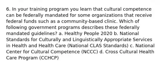 6. In your training program you learn that cultural competence can be federally mandated for some organizations that receive federal funds such as a community-based clinic. Which of following government programs describes these federally mandated guidelines? a. Healthy People 2020 b. National Standards for Culturally and Linguistically Appropriate Services in Health and Health Care (National CLAS Standards) c. National Center for Cultural Competence (NCCC) d. Cross Cultural Health Care Program (CCHCP)