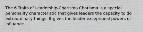 The 6 Traits of Leadership-Charisma Charisma is a special personality characteristic that gives leaders the capacity to do extraordinary things. It gives the leader exceptional powers of influence.