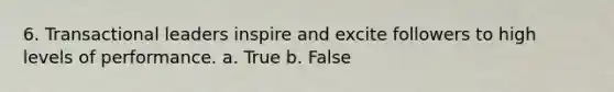 6. Transactional leaders inspire and excite followers to high levels of performance.​ a. True b. False