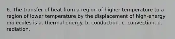 6. The transfer of heat from a region of higher temperature to a region of lower temperature by the displacement of high-energy molecules is a. thermal energy. b. conduction. c. convection. d. radiation.