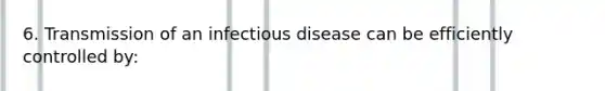 6. Transmission of an infectious disease can be efficiently controlled by: