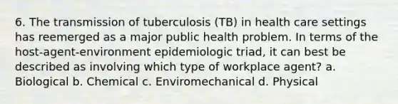 6. The transmission of tuberculosis (TB) in health care settings has reemerged as a major public health problem. In terms of the host-agent-environment epidemiologic triad, it can best be described as involving which type of workplace agent? a. Biological b. Chemical c. Enviromechanical d. Physical