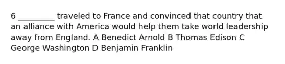 6 _________ traveled to France and convinced that country that an alliance with America would help them take world leadership away from England. A Benedict Arnold B Thomas Edison C George Washington D Benjamin Franklin