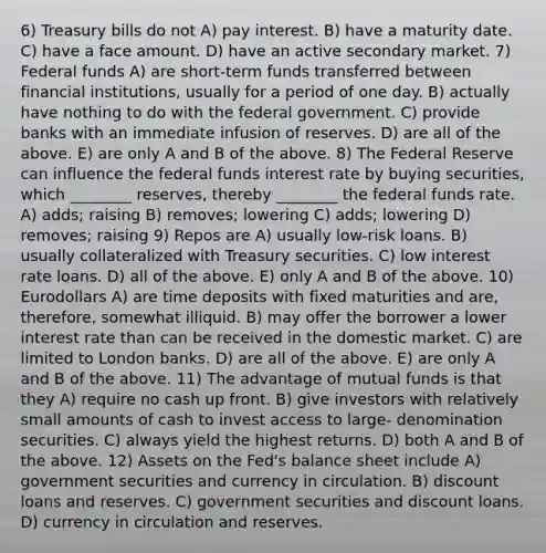 6) Treasury bills do not A) pay interest. B) have a maturity date. C) have a face amount. D) have an active secondary market. 7) Federal funds A) are short-term funds transferred between financial institutions, usually for a period of one day. B) actually have nothing to do with the federal government. C) provide banks with an immediate infusion of reserves. D) are all of the above. E) are only A and B of the above. 8) The Federal Reserve can influence the federal funds interest rate by buying securities, which ________ reserves, thereby ________ the federal funds rate. A) adds; raising B) removes; lowering C) adds; lowering D) removes; raising 9) Repos are A) usually low-risk loans. B) usually collateralized with Treasury securities. C) low interest rate loans. D) all of the above. E) only A and B of the above. 10) Eurodollars A) are time deposits with fixed maturities and are, therefore, somewhat illiquid. B) may offer the borrower a lower interest rate than can be received in the domestic market. C) are limited to London banks. D) are all of the above. E) are only A and B of the above. 11) The advantage of mutual funds is that they A) require no cash up front. B) give investors with relatively small amounts of cash to invest access to large- denomination securities. C) always yield the highest returns. D) both A and B of the above. 12) Assets on the Fed's balance sheet include A) government securities and currency in circulation. B) discount loans and reserves. C) government securities and discount loans. D) currency in circulation and reserves.