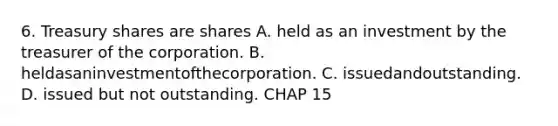 6. Treasury shares are shares A. held as an investment by the treasurer of the corporation. B. heldasaninvestmentofthecorporation. C. issuedandoutstanding. D. issued but not outstanding. CHAP 15