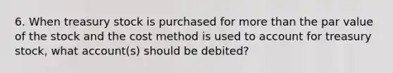 6. When treasury stock is purchased for more than the par value of the stock and the cost method is used to account for treasury stock, what account(s) should be debited?