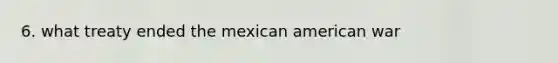 6. what treaty ended the mexican american war