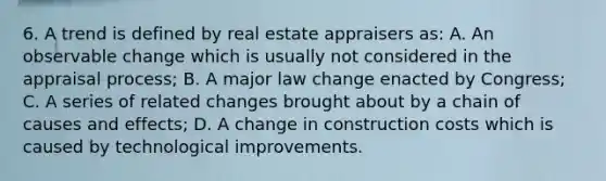 6. A trend is defined by real estate appraisers as: A. An observable change which is usually not considered in the appraisal process; B. A major law change enacted by Congress; C. A series of related changes brought about by a chain of causes and effects; D. A change in construction costs which is caused by technological improvements.