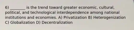 6) ________ is the trend toward greater economic, cultural, political, and technological interdependence among national institutions and economies. A) Privatization B) Heterogenization C) Globalization D) Decentralization