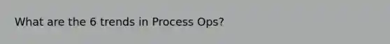 What are the 6 trends in Process Ops?