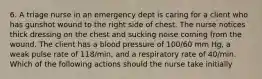 6. A triage nurse in an emergency dept is caring for a client who has gunshot wound to the right side of chest. The nurse notices thick dressing on the chest and sucking noise coming from the wound. The client has a blood pressure of 100/60 mm Hg, a weak pulse rate of 118/min, and a respiratory rate of 40/min. Which of the following actions should the nurse take initially