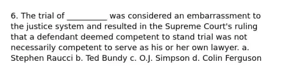 6. The trial of __________ was considered an embarrassment to the justice system and resulted in the Supreme Court's ruling that a defendant deemed competent to stand trial was not necessarily competent to serve as his or her own lawyer. a. Stephen Raucci b. Ted Bundy c. O.J. Simpson d. Colin Ferguson