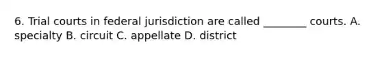 6. Trial courts in federal jurisdiction are called ________ courts. A. specialty B. circuit C. appellate D. district