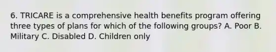 6. TRICARE is a comprehensive health benefits program offering three types of plans for which of the following groups? A. Poor B. Military C. Disabled D. Children only