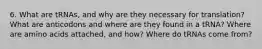 6. What are tRNAs, and why are they necessary for translation? What are anticodons and where are they found in a tRNA? Where are amino acids attached, and how? Where do tRNAs come from?