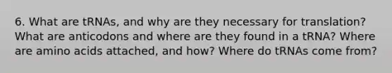 6. What are tRNAs, and why are they necessary for translation? What are anticodons and where are they found in a tRNA? Where are amino acids attached, and how? Where do tRNAs come from?