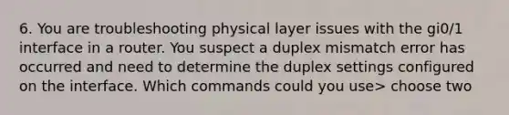 6. You are troubleshooting physical layer issues with the gi0/1 interface in a router. You suspect a duplex mismatch error has occurred and need to determine the duplex settings configured on the interface. Which commands could you use> choose two